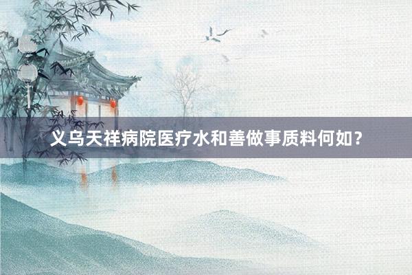义乌天祥病院医疗水和善做事质料何如?