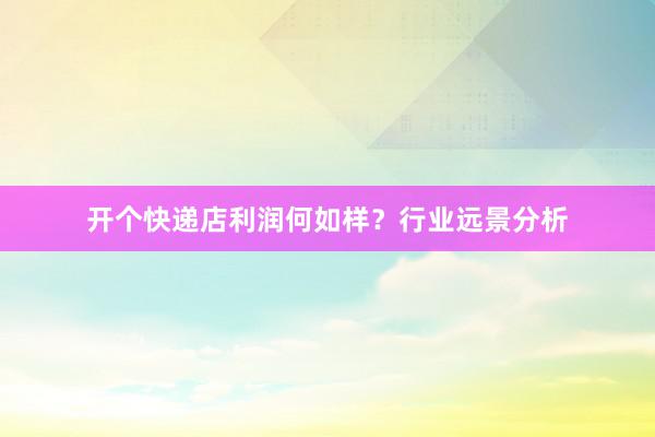 开个快递店利润何如样?行业远景分析