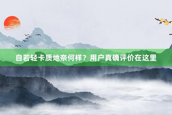 自若轻卡质地奈何样?用户真确评价在这里
